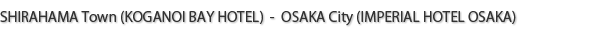 SHIRAHAMA Town (KOGANOI BAY HOTEL)  -  OSAKA City (IMPERIAL HOTEL OSAKA)